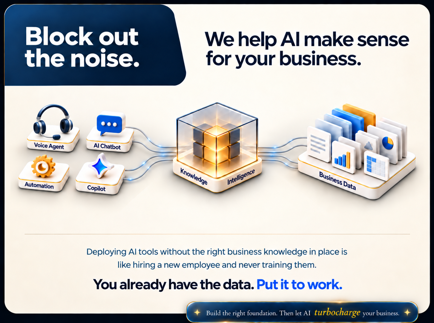 Block out the noise. We help AI make sense for your business. Voice Agent, AI Chatbot, Automation and Copilot connect to Knowledge and Intelligence, powered by Business Data. You already have the data. Put it to work.